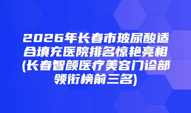 2026年长春市玻尿酸适合填充医院排名惊艳亮相(长春智颜医疗美容门诊部领衔榜前三名)