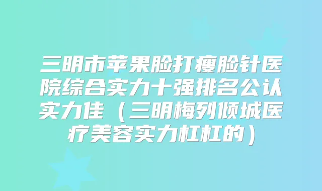 三明市苹果脸打瘦脸针医院综合实力十强排名公认实力佳（三明梅列倾城医疗美容实力杠杠的）