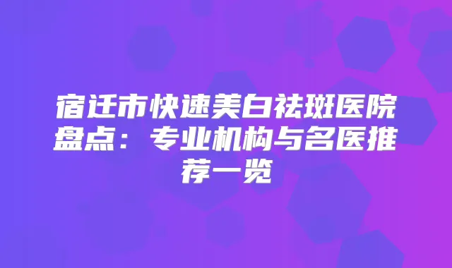 宿迁市快速美白祛斑医院盘点：专业机构与名医推荐一览