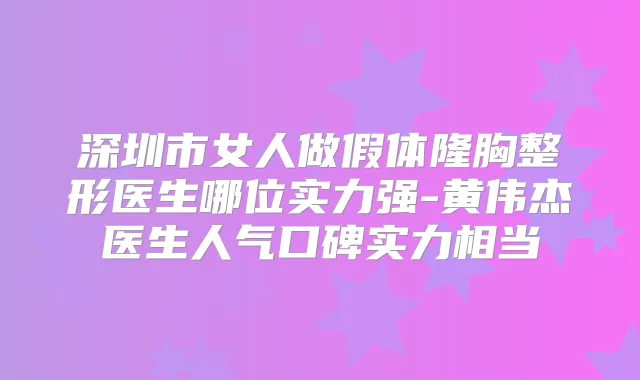 深圳市女人做假体隆胸整形医生哪位实力强-黄伟杰医生人气口碑实力相当