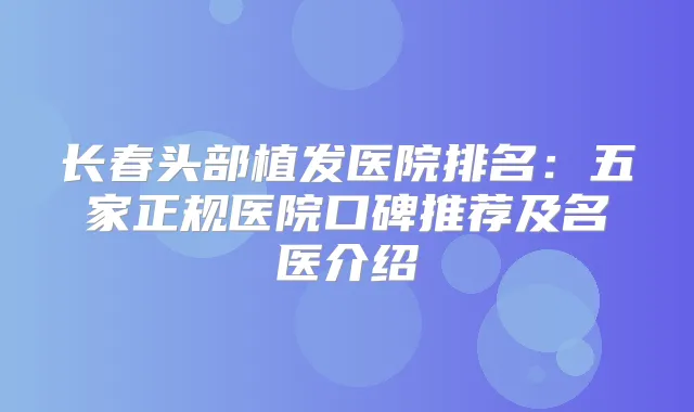 长春头部植发医院排名：五家正规医院口碑推荐及名医介绍