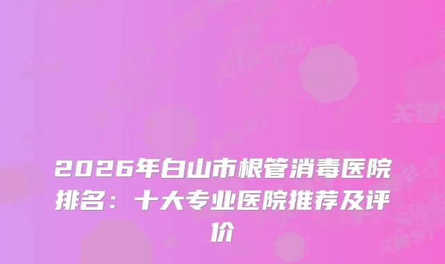 2026年白山市根管消毒医院排名：十大专业医院推荐及评价