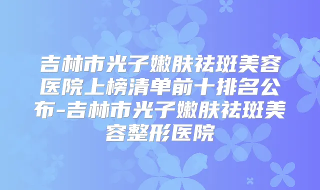 吉林市光子嫩肤祛斑美容医院上榜清单前十排名公布-吉林市光子嫩肤祛斑美容整形医院