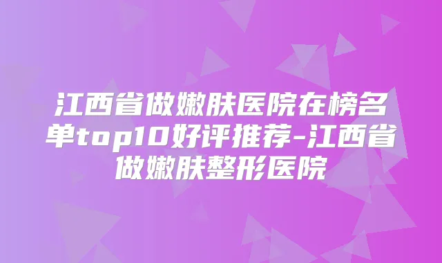 江西省做嫩肤医院在榜名单top10好评推荐-江西省做嫩肤整形医院