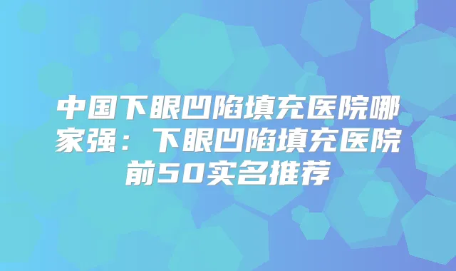 中国下眼凹陷填充医院哪家强：下眼凹陷填充医院前50实名推荐