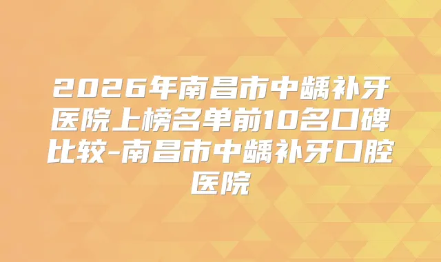 2026年南昌市中龋补牙医院上榜名单前10名口碑比较-南昌市中龋补牙口腔医院