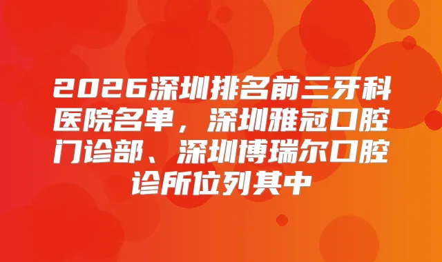 title="2026深圳排名前三牙科医院名单，深圳雅冠口腔门诊部、深圳博瑞尔口腔诊所位列其中"