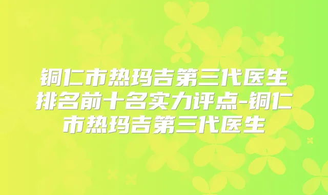 铜仁市热玛吉第三代医生排名前十名实力评点-铜仁市热玛吉第三代医生