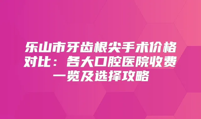 乐山市牙齿根尖手术价格对比：各大口腔医院收费一览及选择攻略