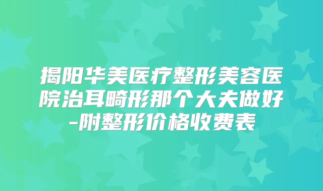 揭阳华美医疗整形美容医院治耳畸形那个大夫做好-附整形价格收费表