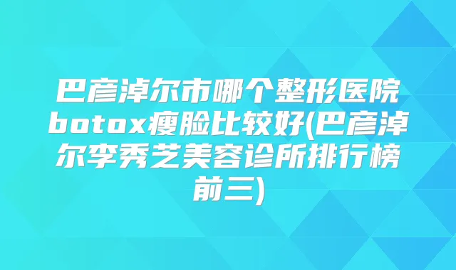 巴彦淖尔市哪个整形医院瘦脸比较好(巴彦淖尔李秀芝美容诊所排行榜前三)
