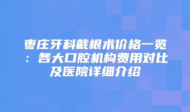 枣庄牙科截根术价格一览:各大口腔机构费用对比及医院详细介绍