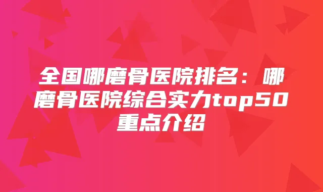 全国哪磨骨医院排名：哪磨骨医院综合实力top50重点介绍