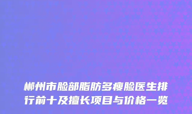郴州市脸部脂肪多瘦脸医生排行前十及擅长项目与价格一览