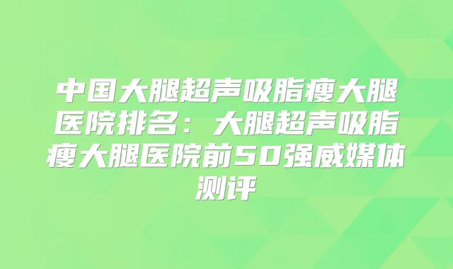中国大腿超声吸脂瘦大腿医院排名：大腿超声吸脂瘦大腿医院前50强威媒体测评