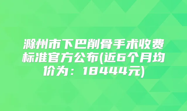 滁州市下巴削骨手术收费标准官方公布(近6个月均价为：18444元)