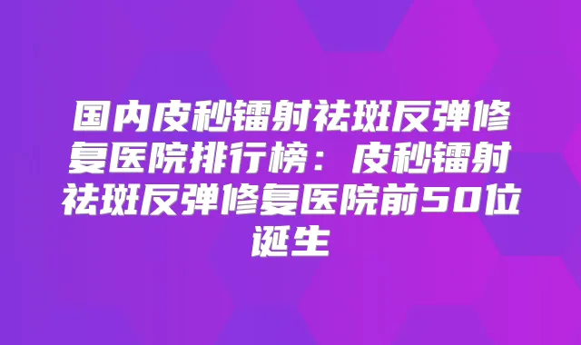 国内皮秒镭射祛斑反弹修复医院排行榜：皮秒镭射祛斑反弹修复医院前50位诞生