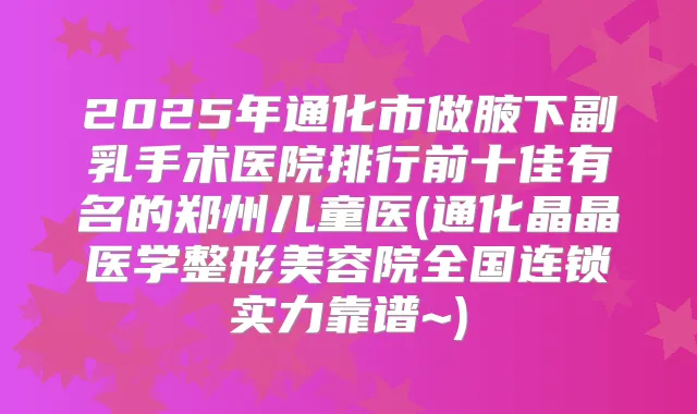2025年通化市做腋下副乳手术医院排行前十佳有名的郑州儿童医(通化晶晶医学整形美容院全国连锁实力靠谱~)