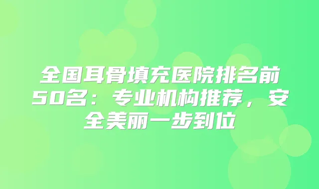 全国耳骨填充医院排名前50名:专业机构推荐,安全美丽一步到位