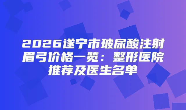 2026遂宁市玻尿酸注射眉弓价格一览:整形医院推荐及医生名单