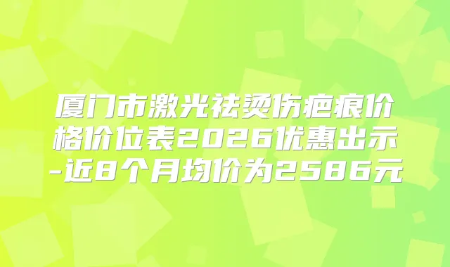 厦门市激光祛烫伤疤痕价格价位表2026优惠出示-近8个月均价为2586元