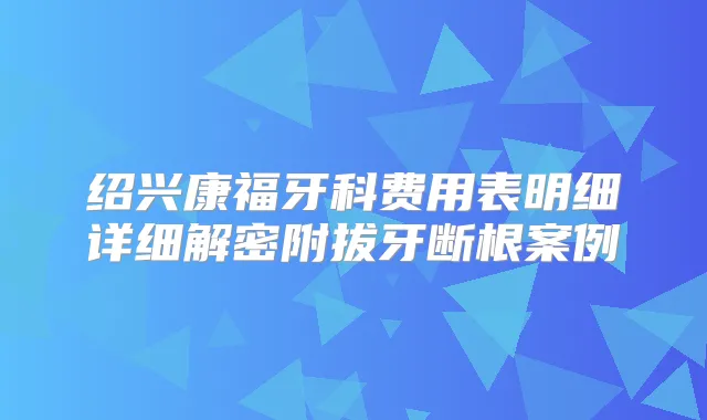 绍兴康福牙科费用表明细详细解密附拔牙断根案例