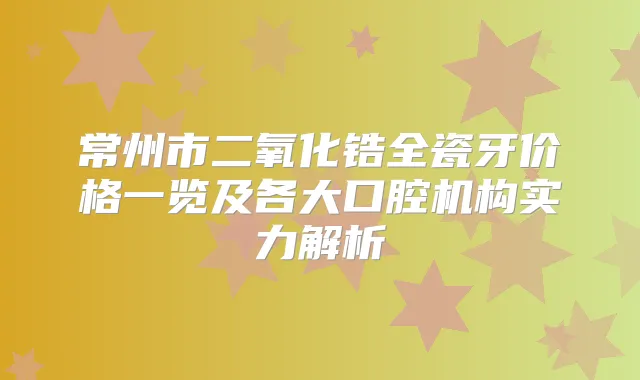 常州市二氧化锆全瓷牙价格一览及各大口腔机构实力解析