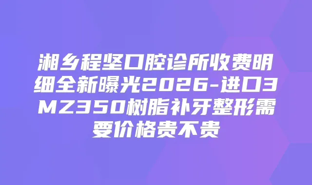 湘乡程坚口腔诊所收费明细全新曝光2026-进口3MZ350树脂补牙整形需要价格贵不贵