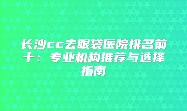 长沙cc去眼袋医院排名前十:专业机构推荐与选择指南