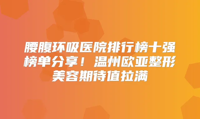 腰腹环吸医院排行榜十强榜单分享！温州欧亚整形美容期待值拉满