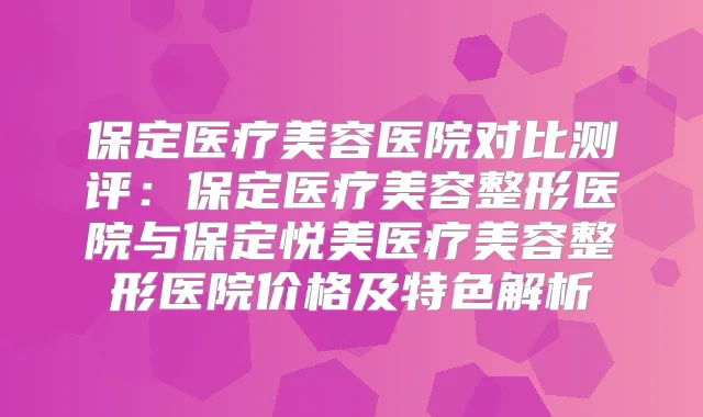 保定医疗美容医院对比测评：保定医疗美容整形医院与保定悦美医疗美容整形医院价格及特色解析
