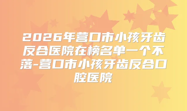 2026年营口市小孩牙齿反合医院在榜名单一个不落-营口市小孩牙齿反合口腔医院