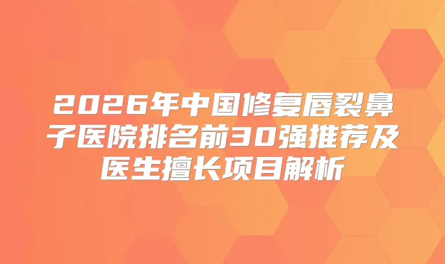 2026年中国修复唇裂鼻子医院排名前30强推荐及医生擅长项目解析