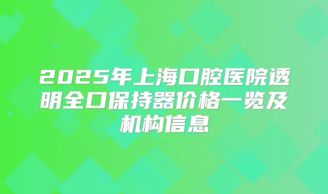 2025年上海口腔医院透明全口保持器价格一览及机构信息