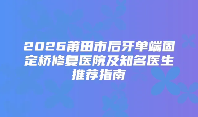 2026莆田市后牙单端固定桥修复医院及知名医生推荐指南