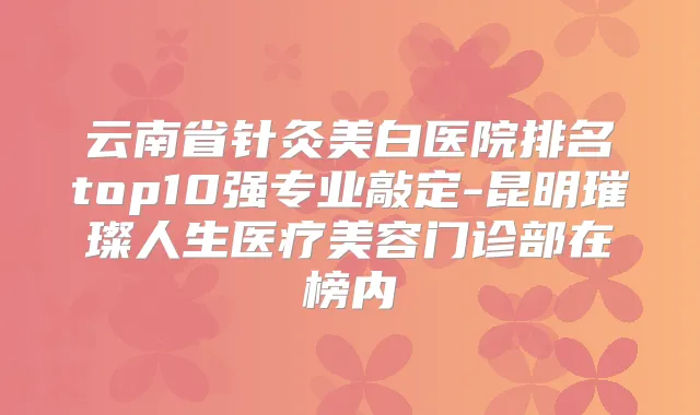 云南省针灸美白医院排名top10强专业敲定-昆明璀璨人生医疗美容门诊部在榜内