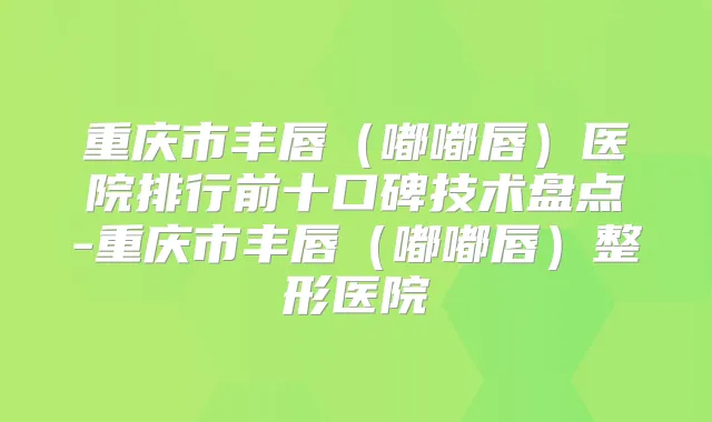 重庆市丰唇（嘟嘟唇）医院排行前十口碑技术盘点-重庆市丰唇（嘟嘟唇）整形医院