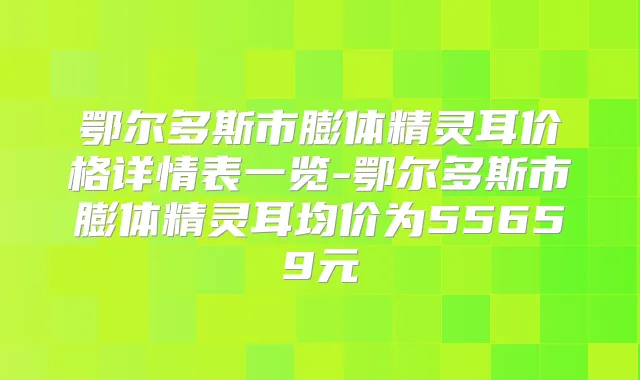 鄂尔多斯市膨体价格详情表一览-鄂尔多斯市膨体均价为55659元