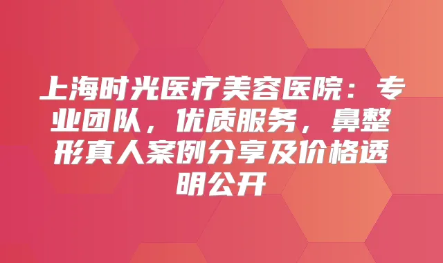 上海时光医疗美容医院：专业团队，优质服务，鼻整形真人案例分享及价格透明公开