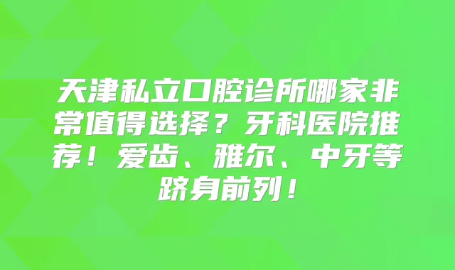 天津私立口腔诊所哪家值得选择？牙科医院推荐！爱齿、雅尔、中牙等跻身前列！