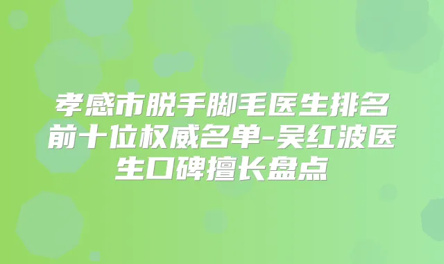 孝感市脱手脚毛医生排名前十位名单-吴红波医生口碑擅长盘点