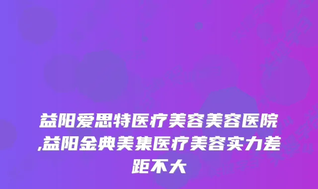 益阳爱思特医疗美容美容医院,益阳金典美集医疗美容实力差距不大