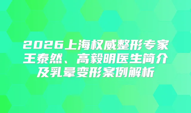 2026上海整形专家王泰然、高毅明医生简介及乳晕变形案例解析