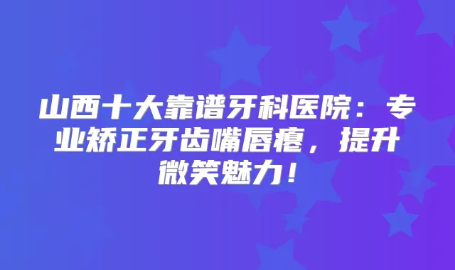 山西十大靠谱牙科医院：专业矫正牙齿嘴唇瘪，提升微笑魅力！