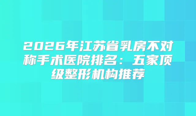 2026年江苏省乳房不对称手术医院排名：五家整形机构推荐