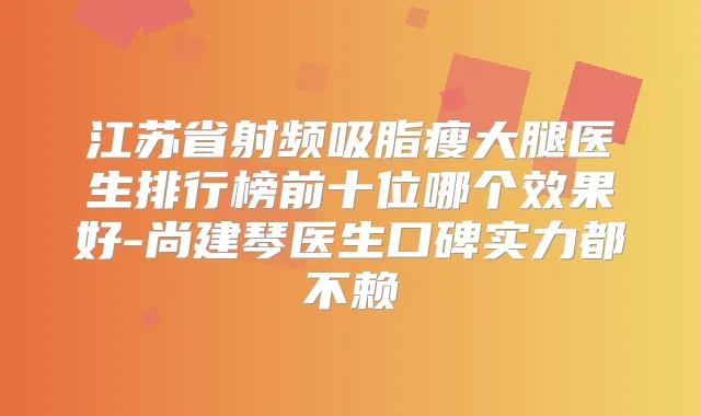 江苏省射频吸脂瘦大腿医生排行榜前十位哪个效果好-尚建琴医生口碑实力都不赖