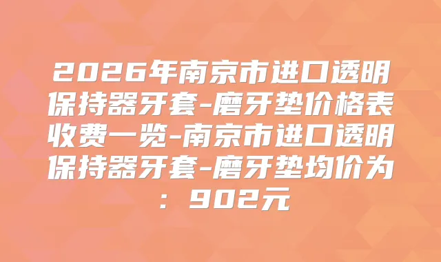 2026年南京市进口透明保持器牙套-磨牙垫价格表收费一览-南京市进口透明保持器牙套-磨牙垫均价为：902元