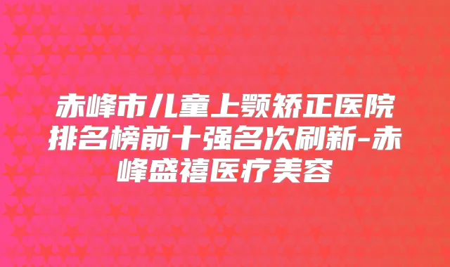 赤峰市儿童上颚矫正医院排名榜前十强名次刷新-赤峰盛禧医疗美容