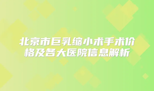 北京市巨乳缩小术手术价格及各大医院信息解析