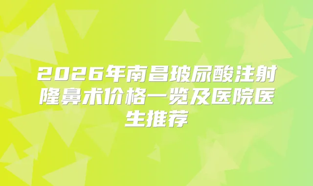 2026年南昌玻尿酸注射隆鼻术价格一览及医院医生推荐